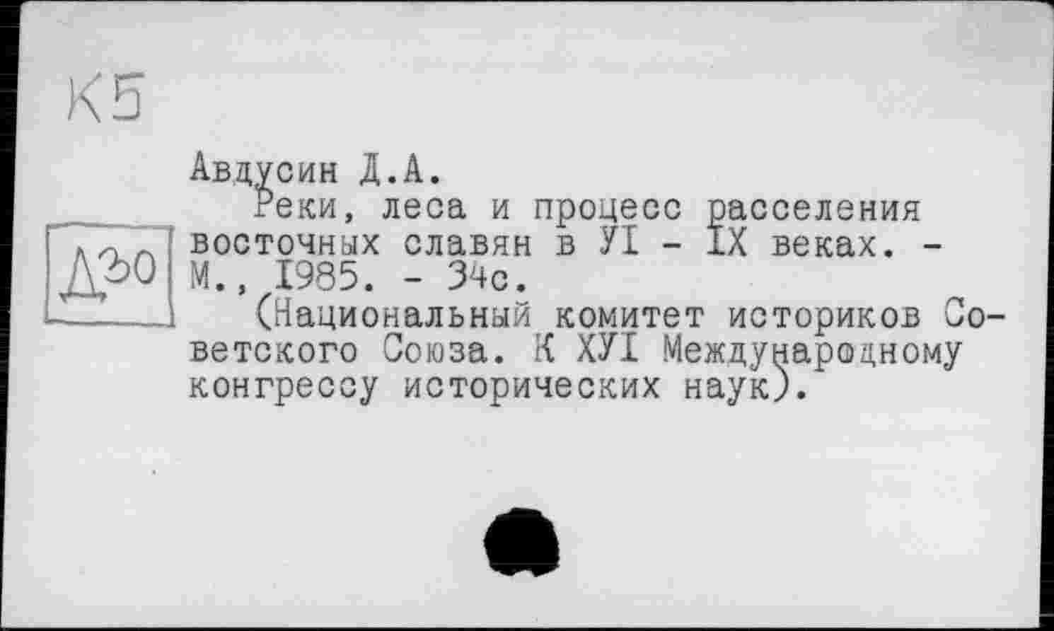 ﻿Авдусин Д.А.
Реки, леса и процесс расселения восточных славян в УІ - IX веках. -М., 1985. - 34с.
(Национальный комитет историков Со ветского Союза. К ХУІ Международному конгрессу исторических наук).